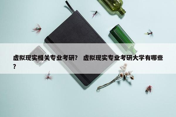 虚拟现实相关专业考研？ 虚拟现实专业考研大学有哪些？