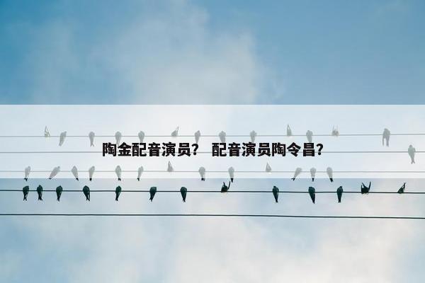 陶金配音演员？ 配音演员陶令昌？