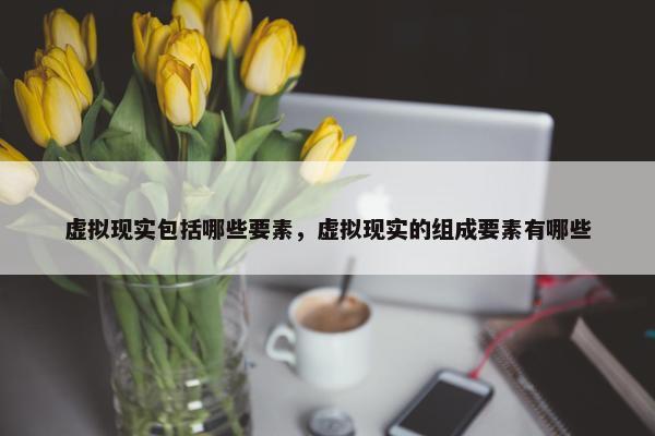 虚拟现实包括哪些要素，虚拟现实的组成要素有哪些