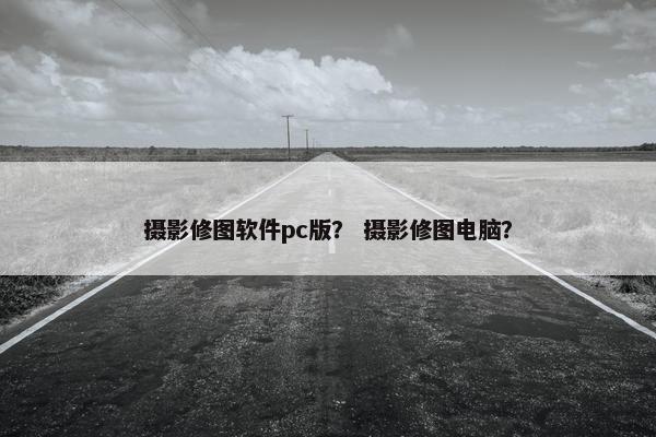 摄影修图软件pc版？ 摄影修图电脑？