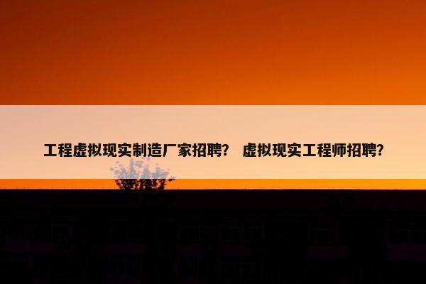 工程虚拟现实制造厂家招聘？ 虚拟现实工程师招聘？