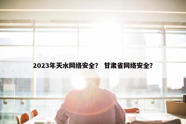 2023年天水网络安全？ 甘肃省网络安全？