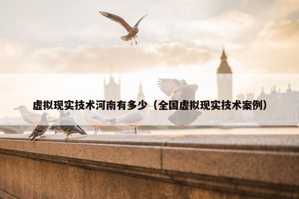 虚拟现实技术河南有多少（全国虚拟现实技术案例）