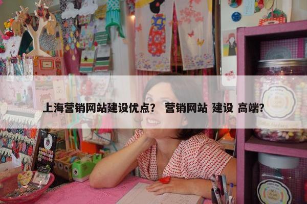 上海营销网站建设优点？ 营销网站 建设 高端？