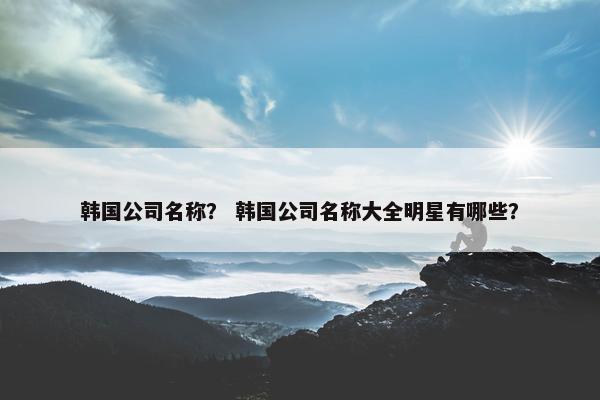 韩国公司名称？ 韩国公司名称大全明星有哪些？