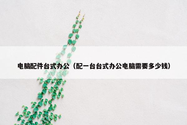 电脑配件台式办公（配一台台式办公电脑需要多少钱）