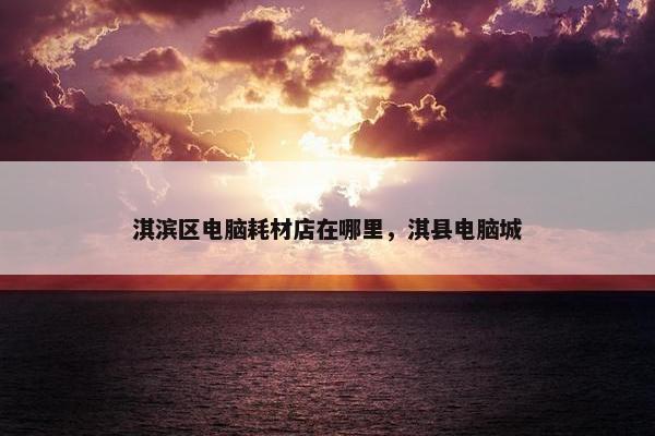 淇滨区电脑耗材店在哪里，淇县电脑城
