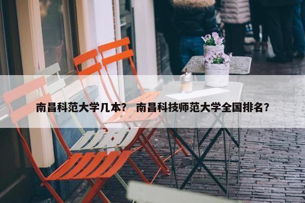 南昌科范大学几本？ 南昌科技师范大学全国排名？