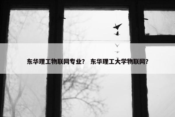 东华理工物联网专业？ 东华理工大学物联网？
