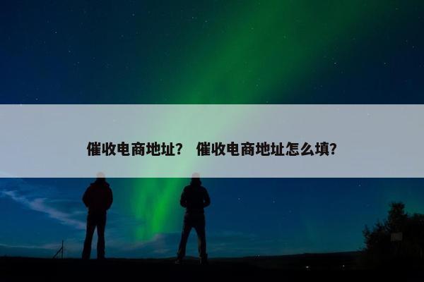催收电商地址？ 催收电商地址怎么填？