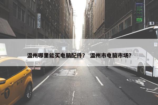 温州哪里能买电脑配件？ 温州市电脑市场？