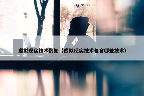 虚拟现实技术例如（虚拟现实技术包含哪些技术）