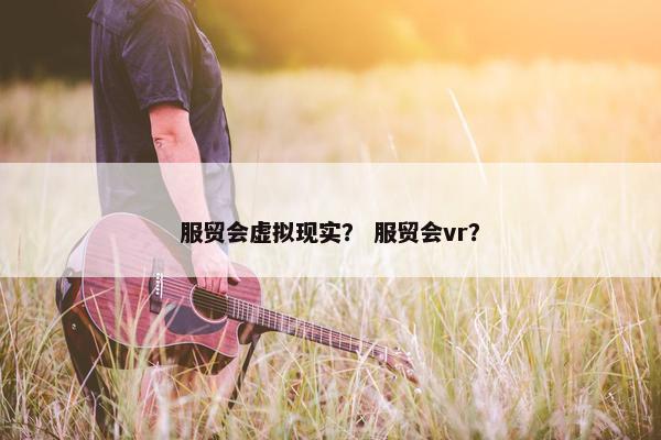 服贸会虚拟现实？ 服贸会vr？