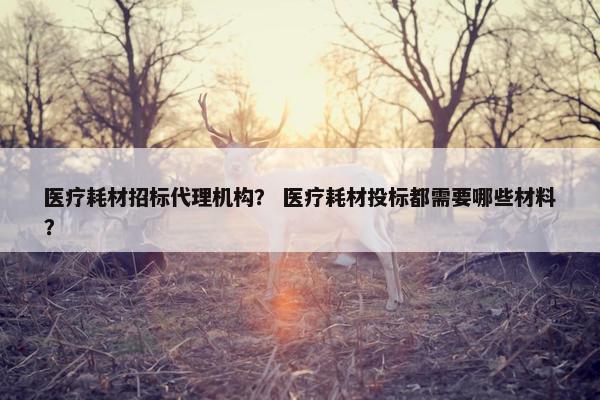 医疗耗材招标代理机构？ 医疗耗材投标都需要哪些材料？