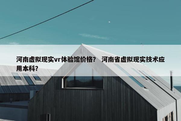 河南虚拟现实vr体验馆价格？ 河南省虚拟现实技术应用本科？