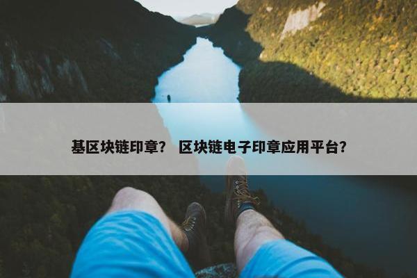 基区块链印章？ 区块链电子印章应用平台？
