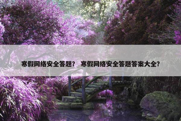 寒假网络安全答题？ 寒假网络安全答题答案大全？