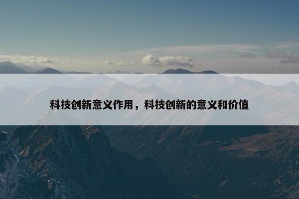 科技创新意义作用，科技创新的意义和价值