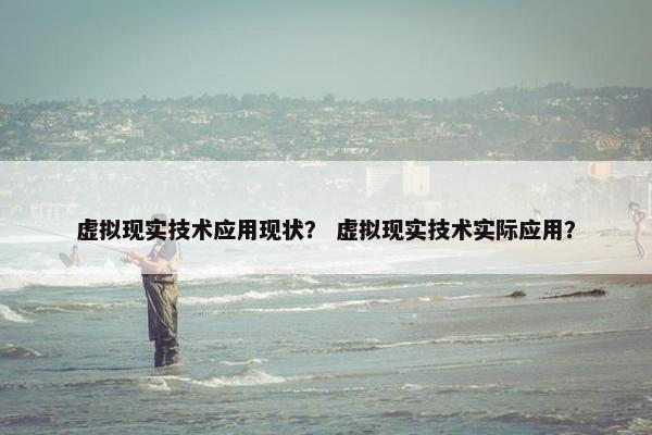 虚拟现实技术应用现状？ 虚拟现实技术实际应用？