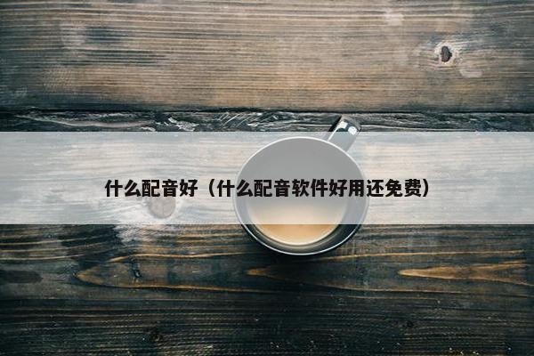 什么配音好（什么配音软件好用还免费）