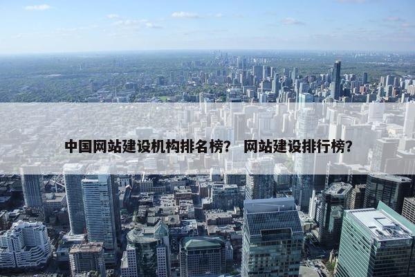 中国网站建设机构排名榜？ 网站建设排行榜？
