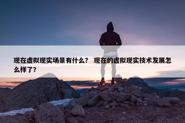 现在虚拟现实场景有什么？ 现在的虚拟现实技术发展怎么样了？