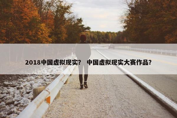 2018中国虚拟现实？ 中国虚拟现实大赛作品？