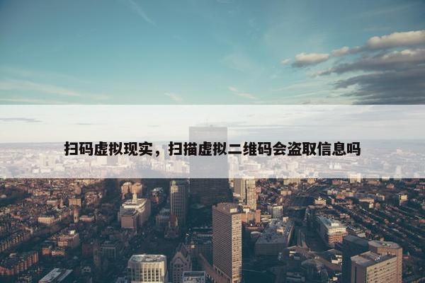 扫码虚拟现实，扫描虚拟二维码会盗取信息吗