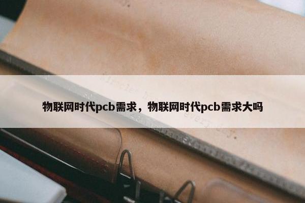物联网时代pcb需求，物联网时代pcb需求大吗