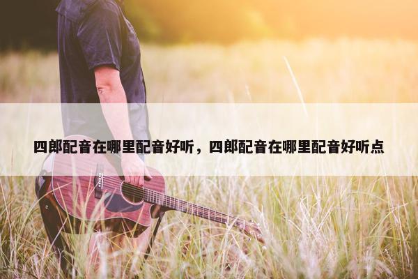 四郎配音在哪里配音好听，四郎配音在哪里配音好听点
