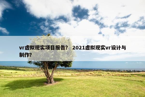 vr虚拟现实项目报告？ 2021虚拟现实vr设计与制作？