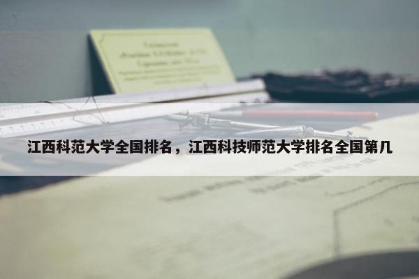 江西科范大学全国排名，江西科技师范大学排名全国第几