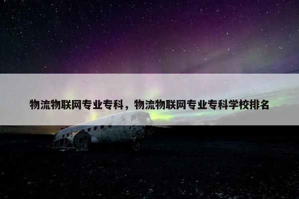 物流物联网专业专科，物流物联网专业专科学校排名