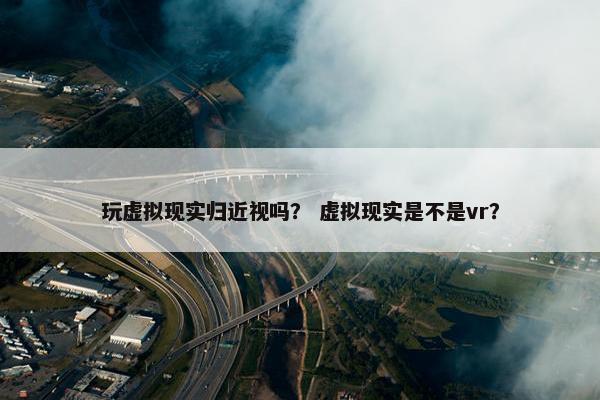 玩虚拟现实归近视吗？ 虚拟现实是不是vr？