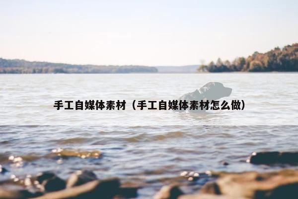手工自媒体素材（手工自媒体素材怎么做）