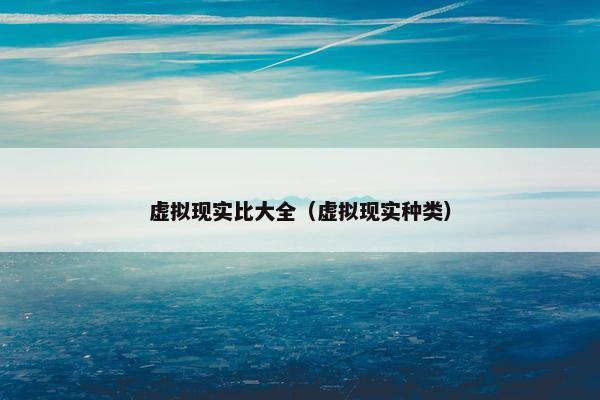 虚拟现实比大全（虚拟现实种类）