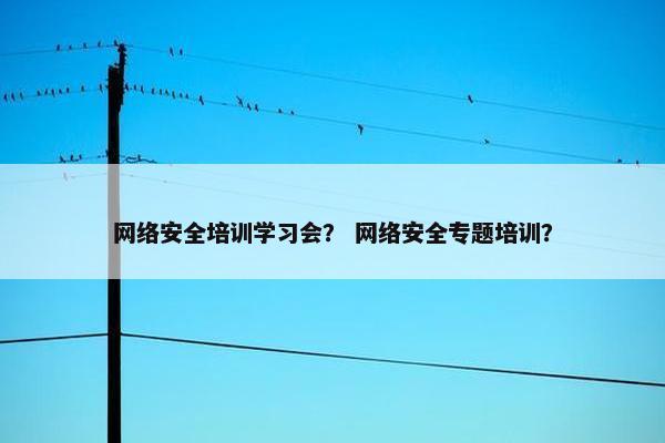 网络安全培训学习会？ 网络安全专题培训？