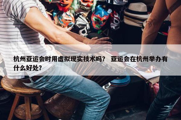 杭州亚运会时用虚拟现实技术吗？ 亚运会在杭州举办有什么好处？