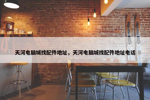 天河电脑城找配件地址，天河电脑城找配件地址电话