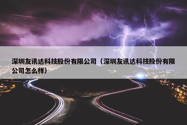 深圳友讯达科技股份有限公司（深圳友讯达科技股份有限公司怎么样）
