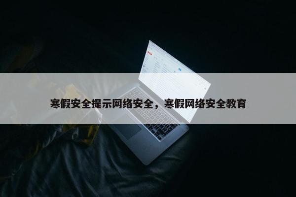 寒假安全提示网络安全，寒假网络安全教育