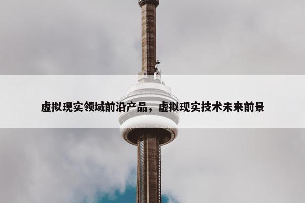 虚拟现实领域前沿产品，虚拟现实技术未来前景