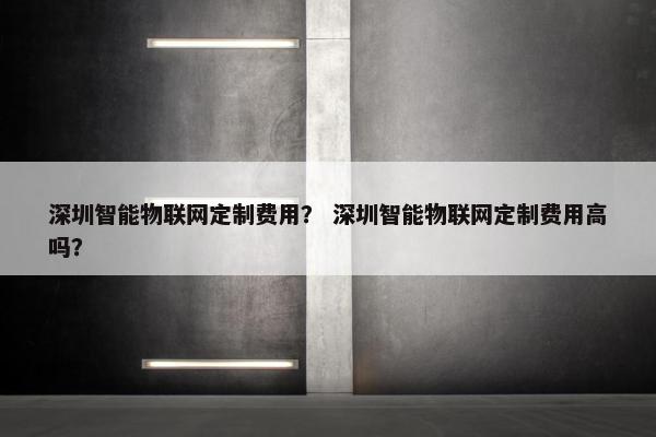 深圳智能物联网定制费用？ 深圳智能物联网定制费用高吗？
