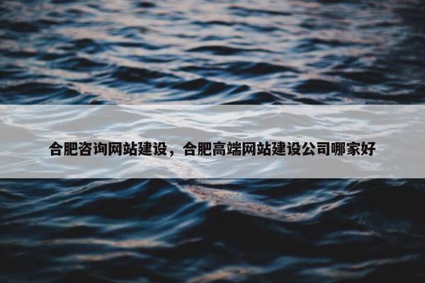 合肥咨询网站建设，合肥高端网站建设公司哪家好