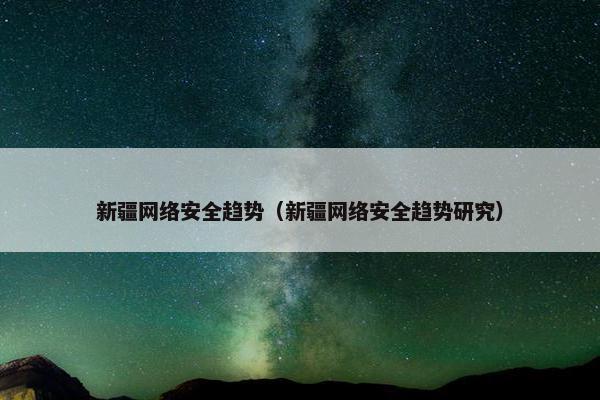 新疆网络安全趋势（新疆网络安全趋势研究）
