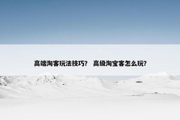 高端淘客玩法技巧？ 高级淘宝客怎么玩？
