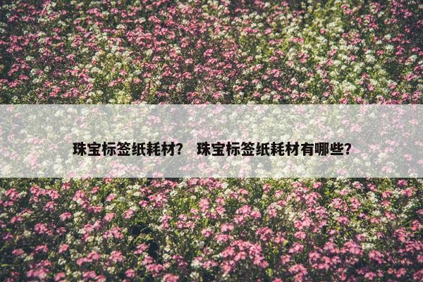 珠宝标签纸耗材？ 珠宝标签纸耗材有哪些？