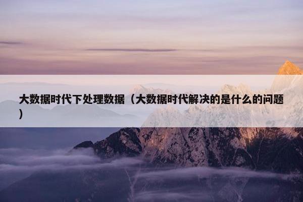 大数据时代下处理数据（大数据时代解决的是什么的问题）