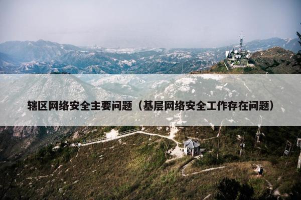 辖区网络安全主要问题（基层网络安全工作存在问题）