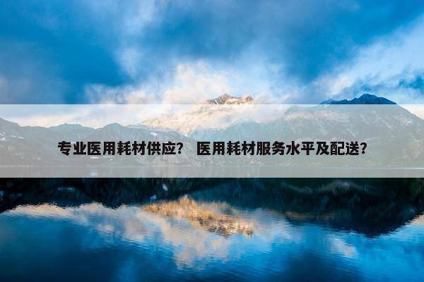 专业医用耗材供应？ 医用耗材服务水平及配送？